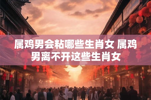 属鸡男会粘哪些生肖女 属鸡男离不开这些生肖女