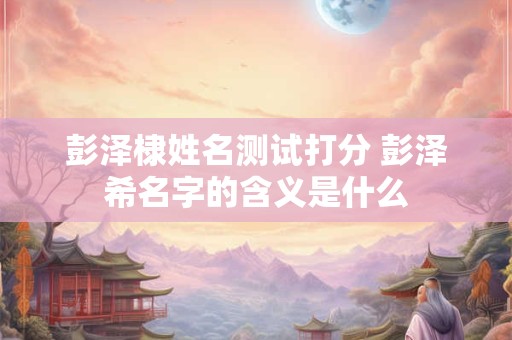 彭泽棣姓名测试打分 彭泽希名字的含义是什么