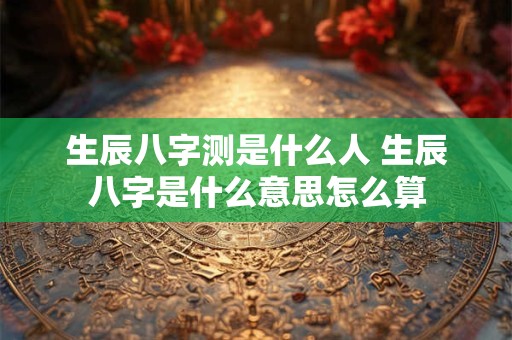 生辰八字测是什么人 生辰八字是什么意思怎么算