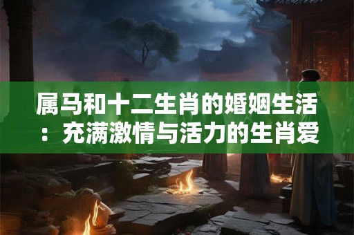 属马和十二生肖的婚姻生活：充满激情与活力的生肖爱情之旅