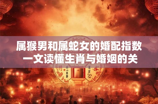 属猴男和属蛇女的婚配指数 一文读懂生肖与婚姻的关系