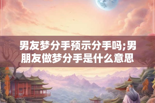 男友梦分手预示分手吗;男朋友做梦分手是什么意思