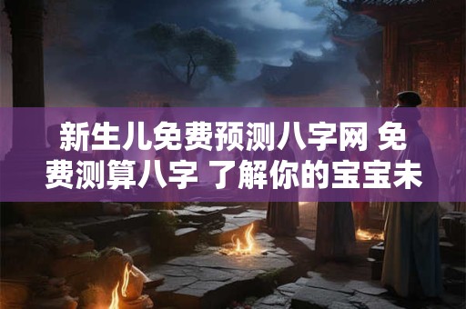 新生儿免费预测八字网 免费测算八字 了解你的宝宝未来潜力