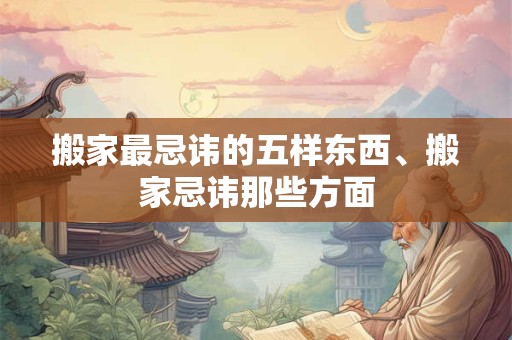 搬家最忌讳的五样东西、搬家忌讳那些方面
