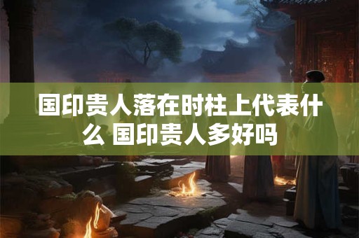 国印贵人落在时柱上代表什么 国印贵人多好吗