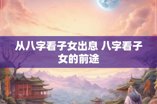 从八字看子女出息 八字看子女的前途