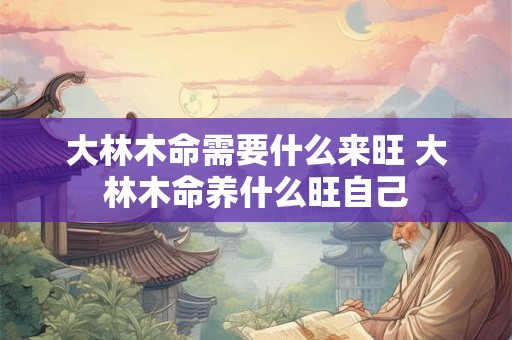 大林木命需要什么来旺 大林木命养什么旺自己