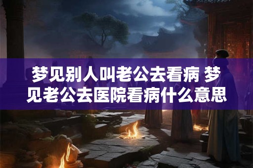 梦见别人叫老公去看病 梦见老公去医院看病什么意思