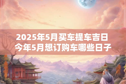 2025年5月买车提车吉日 今年5月想订购车哪些日子是吉日