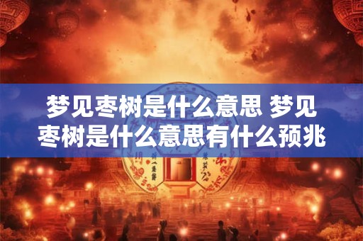 梦见枣树是什么意思 梦见枣树是什么意思有什么预兆