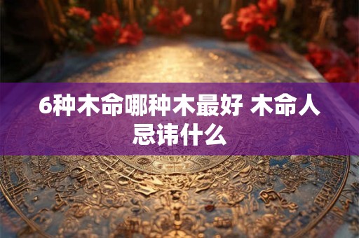 6种木命哪种木最好 木命人忌讳什么