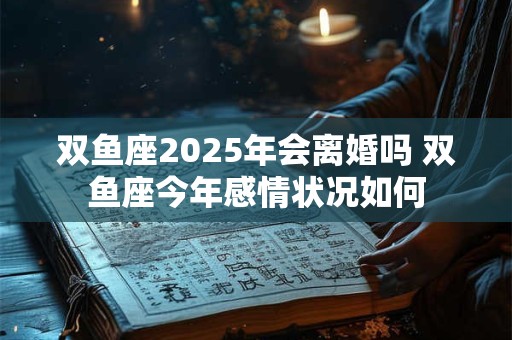 双鱼座2025年会离婚吗 双鱼座今年感情状况如何
