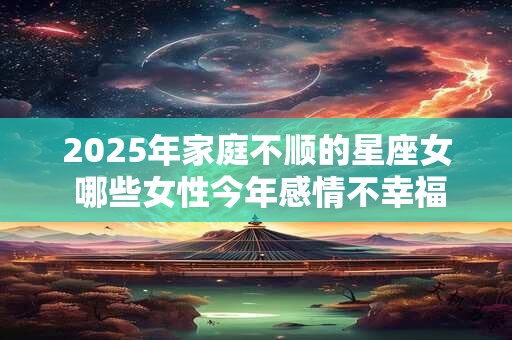 2025年家庭不顺的星座女 哪些女性今年感情不幸福