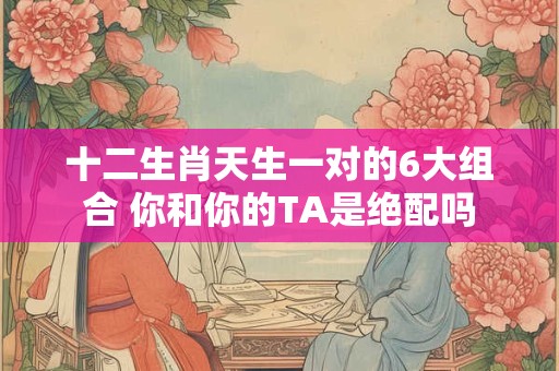 十二生肖天生一对的6大组合 你和你的TA是绝配吗