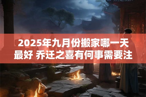 2025年九月份搬家哪一天最好 乔迁之喜有何事需要注意