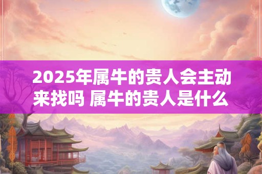 2025年属牛的贵人会主动来找吗 属牛的贵人是什么属相