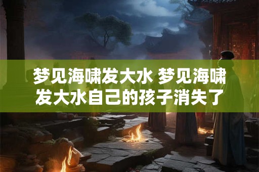 梦见海啸发大水 梦见海啸发大水自己的孩子消失了