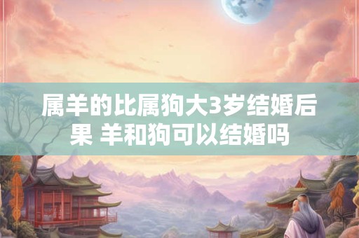 属羊的比属狗大3岁结婚后果 羊和狗可以结婚吗