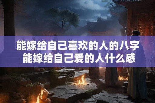 能嫁给自己喜欢的人的八字 能嫁给自己爱的人什么感觉