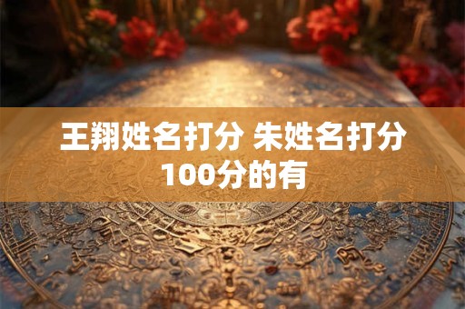 王翔姓名打分 朱姓名打分100分的有