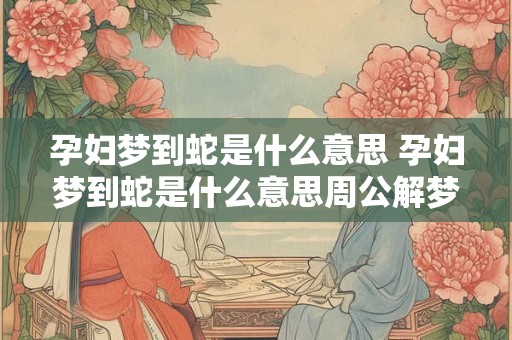 孕妇梦到蛇是什么意思 孕妇梦到蛇是什么意思周公解梦很厚的雪