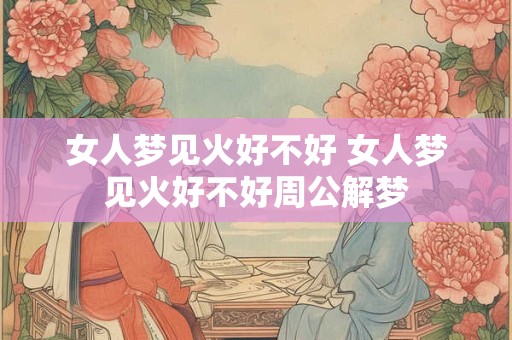 女人梦见火好不好 女人梦见火好不好周公解梦