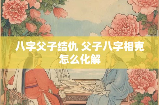 八字父子结仇 父子八字相克怎么化解