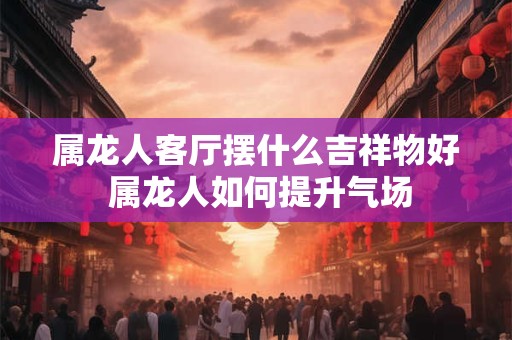 属龙人客厅摆什么吉祥物好 属龙人如何提升气场