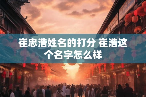 崔忠浩姓名的打分 崔浩这个名字怎么样