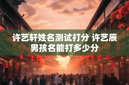 许艺轩姓名测试打分 许艺辰男孩名能打多少分