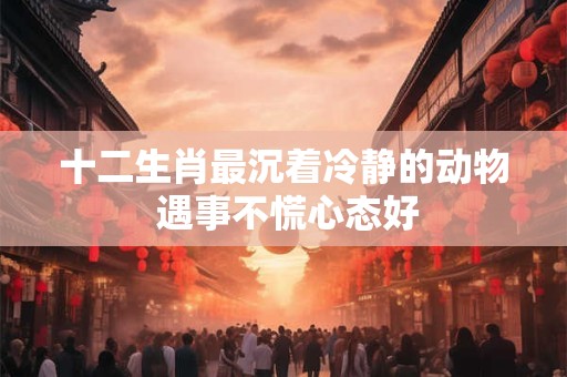 十二生肖最沉着冷静的动物 遇事不慌心态好 十二生肖最沉着冷静的动物 遇事不慌心态好