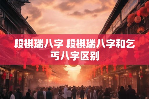 段祺瑞八字 段祺瑞八字和乞丐八字区别