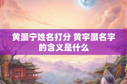 黄灏宁姓名打分 黄宇灏名字的含义是什么