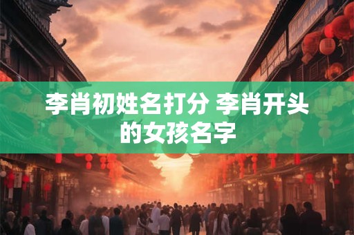 李肖初姓名打分 李肖开头的女孩名字