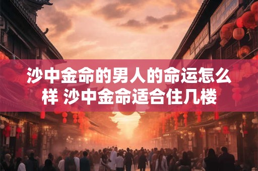沙中金命的男人的命运怎么样 沙中金命适合住几楼 沙中金命的男人的命运怎么样 沙中金命适合住几楼