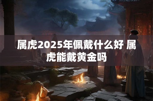 属虎2025年佩戴什么好 属虎能戴黄金吗