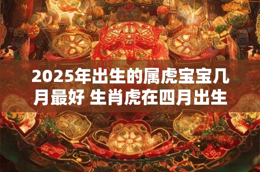 2025年出生的属虎宝宝几月最好 生肖虎在四月出生一生逍遥