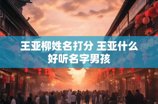 王亚柳姓名打分 王亚什么好听名字男孩