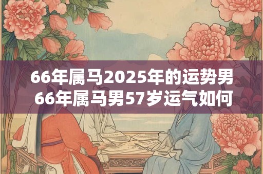 66年属马2025年的运势男 66年属马男57岁运气如何