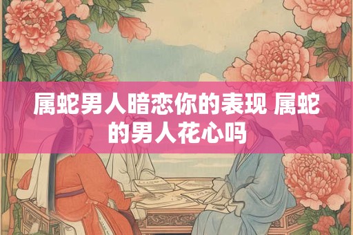 属蛇男人暗恋你的表现 属蛇的男人花心吗