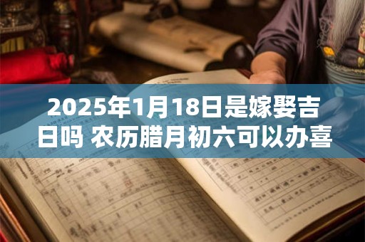 2025年1月18日是嫁娶吉日吗 农历腊月初六可以办喜酒吗？