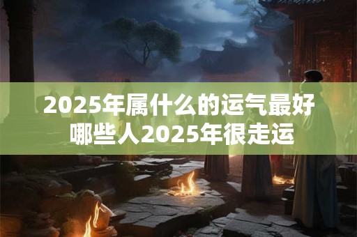 2025年属什么的运气最好 哪些人2025年很走运
