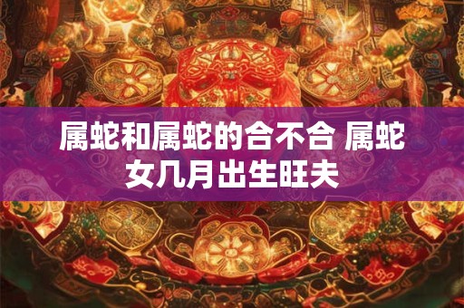 属蛇和属蛇的合不合 属蛇女几月出生旺夫