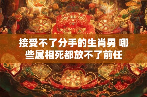 接受不了分手的生肖男 哪些属相死都放不了前任 接受不了分手的生肖男 哪些属相死都放不了前任