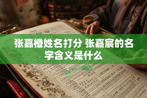 张嘉橙姓名打分 张嘉宸的名字含义是什么