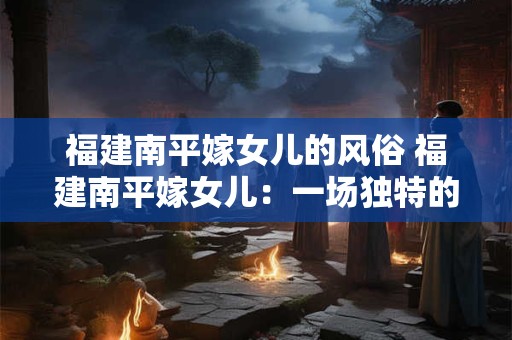 福建南平嫁女儿的风俗 福建南平嫁女儿：一场独特的文化盛宴