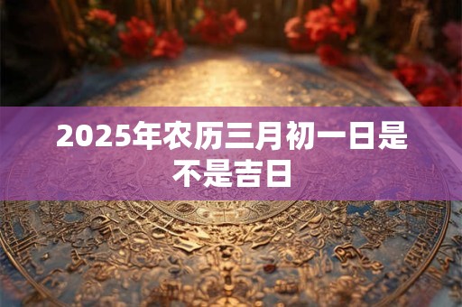 2025年农历三月初一日是不是吉日 2025年农历三月初一日是不是吉日
