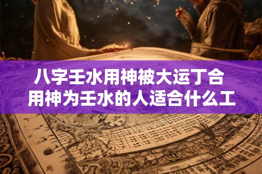 八字壬水用神被大运丁合 用神为壬水的人适合什么工作