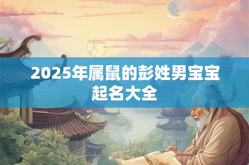 2025年属鼠的彭姓男宝宝起名大全 2025年属鼠的彭姓男宝宝起名大全