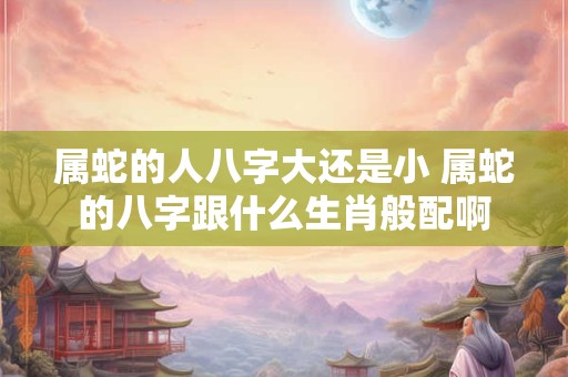 属蛇的人八字大还是小 属蛇的八字跟什么生肖般配啊